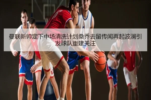 曼联新帅定下中场清洗计划桑乔去留传闻再起波澜引发球队重建关注