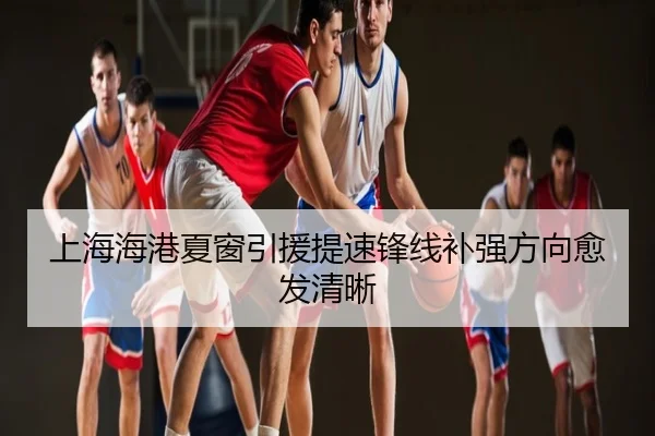 上海海港夏窗引援提速锋线补强方向愈发清晰