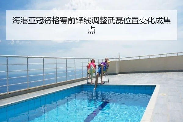 海港亚冠资格赛前锋线调整武磊位置变化成焦点
