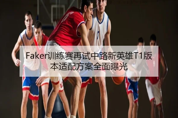 Faker训练赛再试中路新英雄T1版本适配方案全面曝光